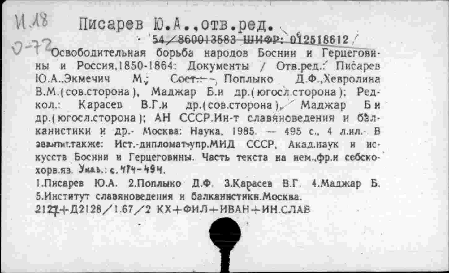 ﻿и Л? Писарев Ю.А.,отв.ред.
~ 7 О	• 54/86004 »683- шифр; 0’1.2516612
V' ‘ Освободительная борьба народов Боснии и Герцеговины и Россия,1850-1864: Документы / Отв.ред.:" Писарев Ю.А.,Экмечич М.;	Соетг?—, Поплыко Д.Ф.,Хевролина
В.М.( сов.сторона), Маджар Б.и др.(югосл сторона); Ред-кол.: Карасев В.Г.и др.( сов.сторона/ ' Маджар Би др.( югосл.сторона); АН СССР.Ин-т славяноведения и балканистики И Др.- Москва: Наука, 1985. — 495 с., 4 л.ил,- В аввитмт.также: Ист.-дипломат»упр.МИД СССР. Акад.наук и искусств Боснии и Герцеговины. Часть текста на нем..фр.и себско-хорв.яз.
1.Писарев Ю.А. 2.Поплыко Д.Ф. З.Карасев В.Г. 4.Маджар Б. 5.Институт славяноведения и балканистики.Москва.
212}Н-Д2128/1.67/2 КХЧ-ФИЛч-ИВАН-ИН.СЛАВ